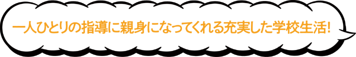 一人ひとりの指導に親身になってくれる充実した学校生活！