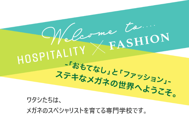 ─「おもてなし」と「ファッション」─ステキなメガネの世界へようこそ。ワタシたちは、メガネのスペシャリストを育てる専門学校です。